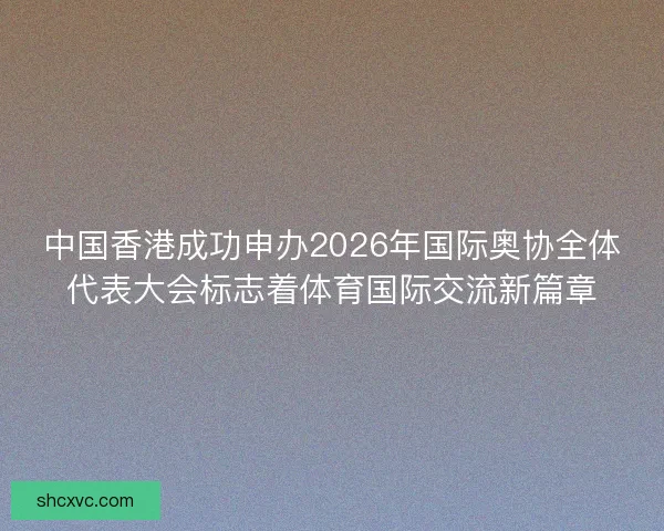 中国香港成功申办2026年国际奥协全体代表大会标志着体育国际交流新篇章