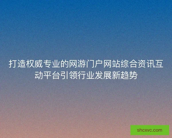 打造权威专业的网游门户网站综合资讯互动平台引领行业发展新趋势