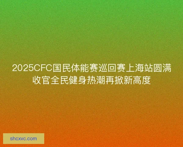 2025CFC国民体能赛巡回赛上海站圆满收官全民健身热潮再掀新高度