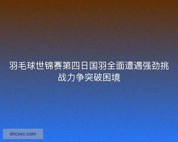 羽毛球世锦赛第四日国羽全面遭遇强劲挑战力争突破困境