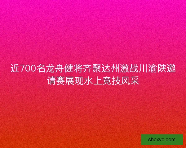近700名龙舟健将齐聚达州激战川渝陕邀请赛展现水上竞技风采