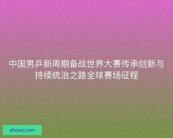 中国男乒新周期备战世界大赛传承创新与持续统治之路全球赛场征程