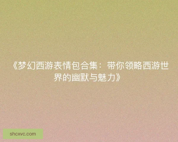 《梦幻西游表情包合集:带你领略西游世界的幽默与魅力》 《梦幻西游表情包合集:带你领略西游世界的幽默与魅力》