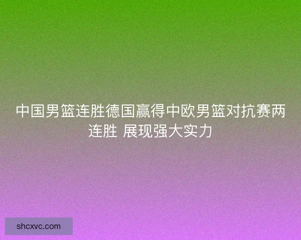 中国男篮连胜德国赢得中欧男篮对抗赛两连胜 展现强大实力