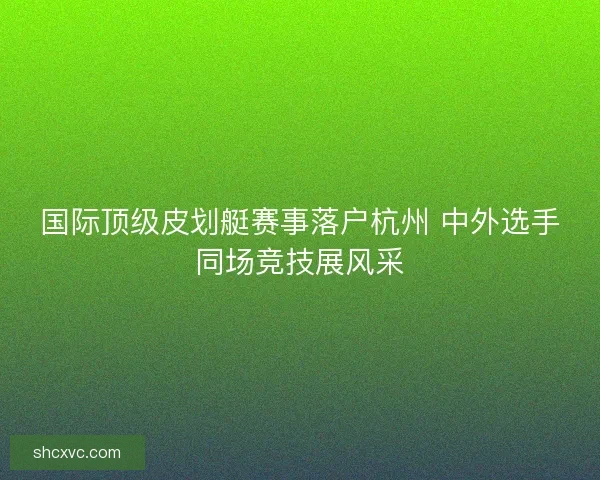 国际顶级皮划艇赛事落户杭州 中外选手同场竞技展风采