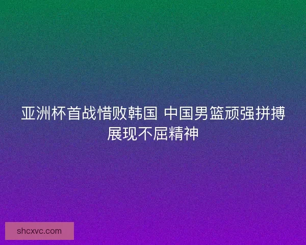 亚洲杯首战惜败韩国 中国男篮顽强拼搏展现不屈精神
