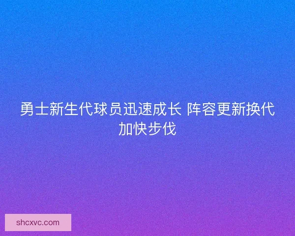 勇士新生代球员迅速成长 阵容更新换代加快步伐 勇士新生代球员迅速成长 阵容更新换代加快步伐