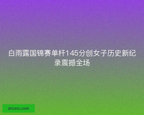 白雨露国锦赛单杆145分创女子历史新纪录震撼全场 白雨露国锦赛单杆145分创女子历史新纪录震撼全场