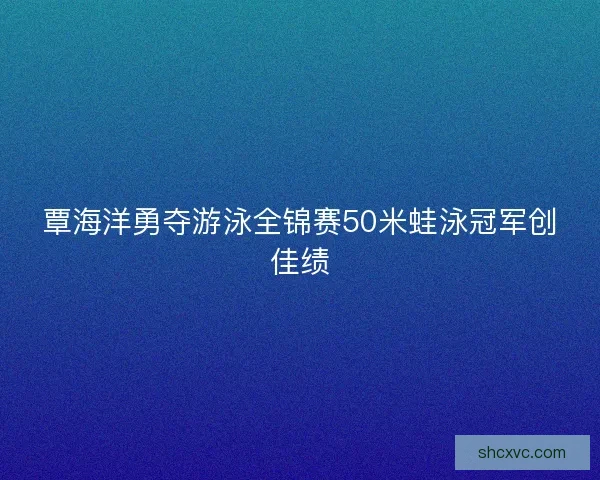 覃海洋勇夺游泳全锦赛50米蛙泳冠军创佳绩
