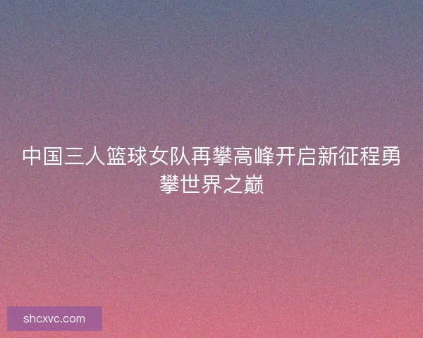中国三人篮球女队再攀高峰开启新征程勇攀世界之巅