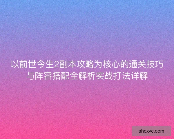 以前世今生2副本攻略为核心的通关技巧与阵容搭配全解析实战打法详解 以前世今生2副本攻略为核心的通关技巧与阵容搭配全解析实战打法详解