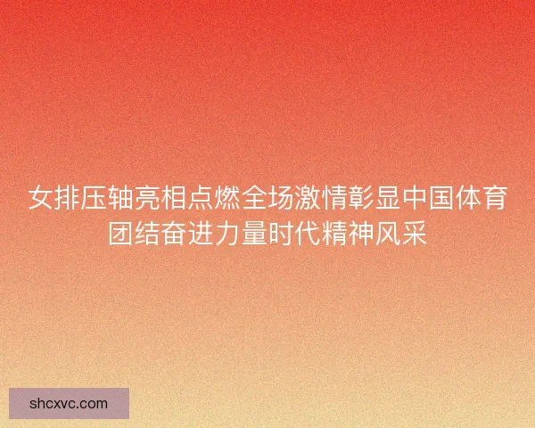 女排压轴亮相点燃全场激情彰显中国体育团结奋进力量时代精神风采 女排压轴亮相点燃全场激情彰显中国体育团结奋进力量时代精神风采