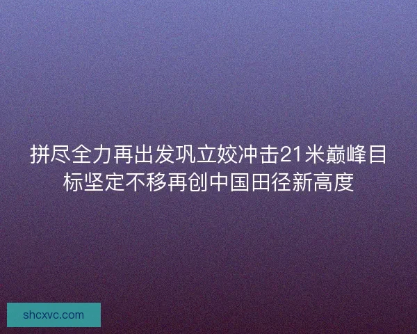 拼尽全力再出发巩立姣冲击21米巅峰目标坚定不移再创中国田径新高度 拼尽全力再出发巩立姣冲击21米巅峰目标坚定不移再创中国田径新高度