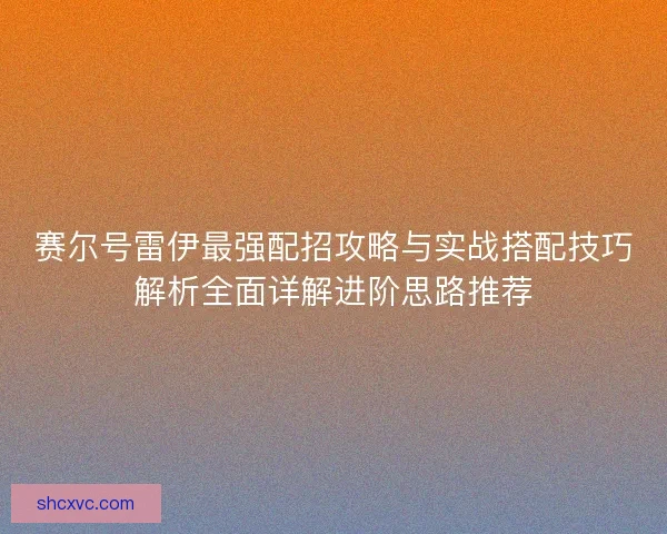 赛尔号雷伊最强配招攻略与实战搭配技巧解析全面详解进阶思路推荐