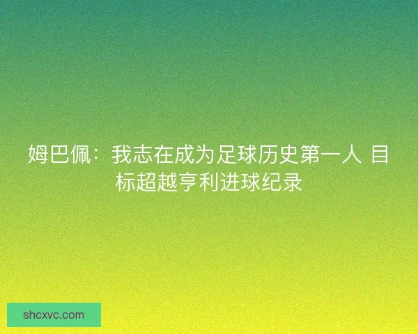 姆巴佩:我志在成为足球历史第一人 目标超越亨利进球纪录 姆巴佩:我志在成为足球历史第一人 目标超越亨利进球纪录