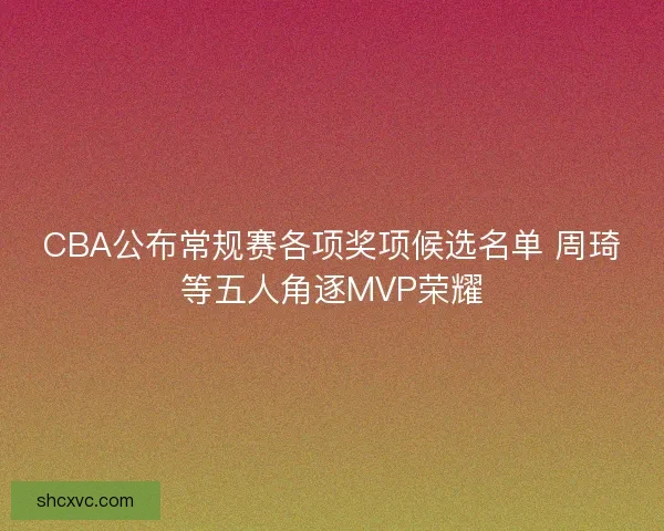 CBA公布常规赛各项奖项候选名单 周琦等五人角逐MVP荣耀
