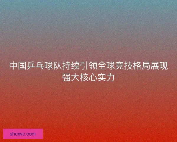 中国乒乓球队持续引领全球竞技格局展现强大核心实力 中国乒乓球队持续引领全球竞技格局展现强大核心实力