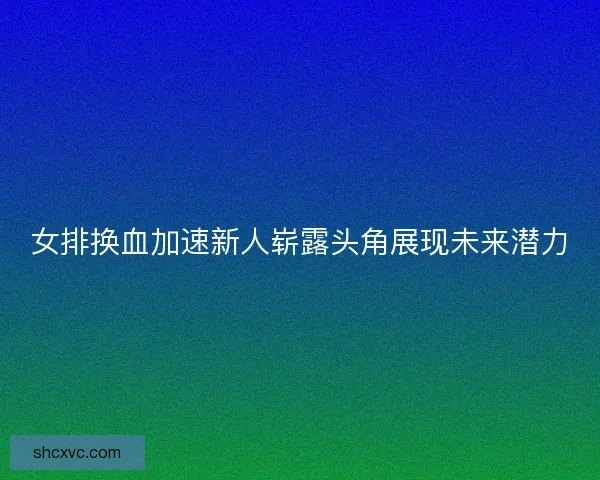 女排换血加速新人崭露头角展现未来潜力