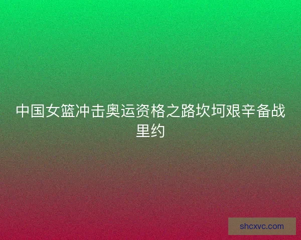 中国女篮冲击奥运资格之路坎坷艰辛备战里约 中国女篮冲击奥运资格之路坎坷艰辛备战里约