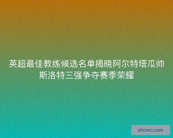 英超最佳教练候选名单揭晓阿尔特塔瓜帅斯洛特三强争夺赛季荣耀 英超最佳教练候选名单揭晓阿尔特塔瓜帅斯洛特三强争夺赛季荣耀