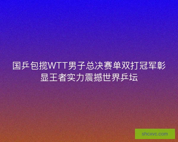 国乒包揽WTT男子总决赛单双打冠军彰显王者实力震撼世界乒坛