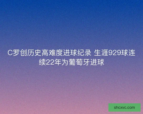 C罗创历史高难度进球纪录 生涯929球连续22年为葡萄牙进球
