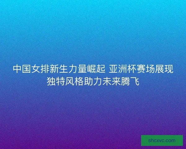 中国女排新生力量崛起 亚洲杯赛场展现独特风格助力未来腾飞 中国女排新生力量崛起 亚洲杯赛场展现独特风格助力未来腾飞