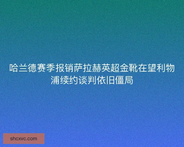 哈兰德赛季报销萨拉赫英超金靴在望利物浦续约谈判依旧僵局 哈兰德赛季报销萨拉赫英超金靴在望利物浦续约谈判依旧僵局