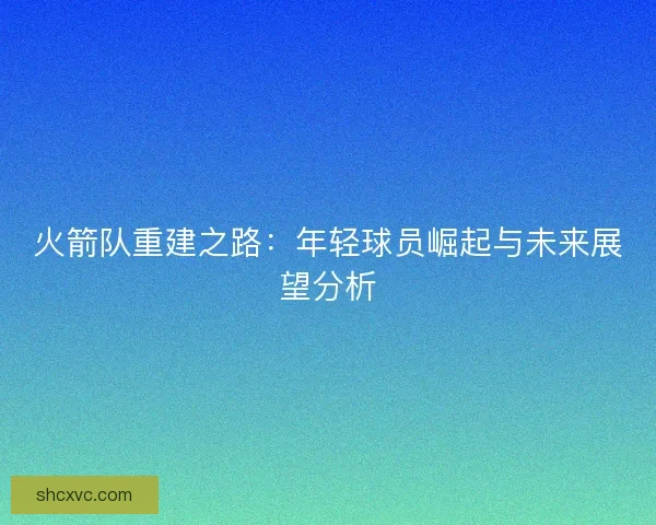 火箭队重建之路:年轻球员崛起与未来展望分析 火箭队重建之路:年轻球员崛起与未来展望分析
